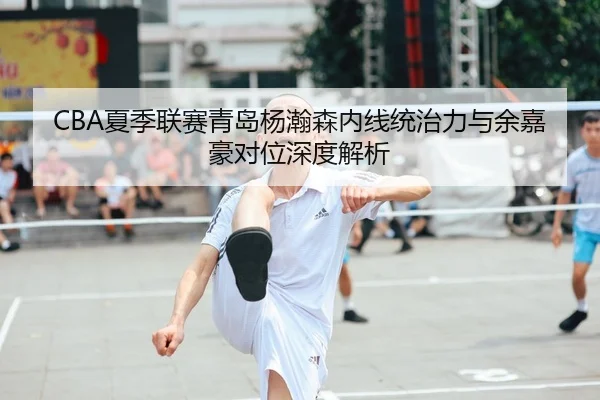 CBA夏季联赛青岛杨瀚森内线统治力与余嘉豪对位深度解析