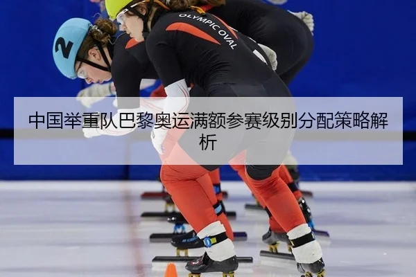 中国举重队巴黎奥运满额参赛级别分配策略解析