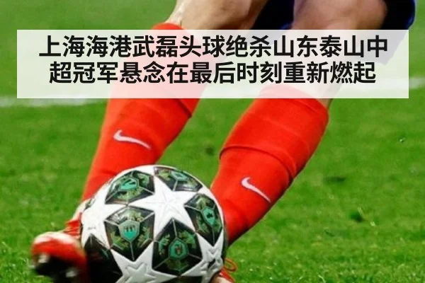 上海海港武磊头球绝杀山东泰山中超冠军悬念在最后时刻重新燃起